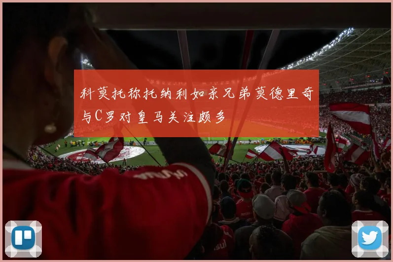 科莫托称托纳利如亲兄弟莫德里奇与C罗对皇马关注颇多