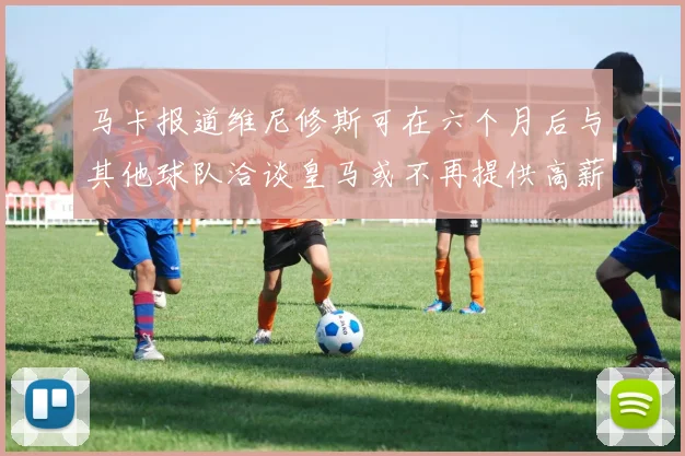 马卡报道维尼修斯可在六个月后与其他球队洽谈皇马或不再提供高薪合同