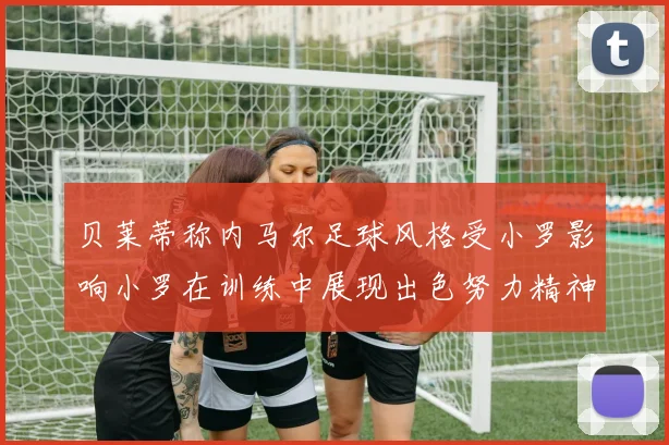 贝莱蒂称内马尔足球风格受小罗影响小罗在训练中展现出色努力精神