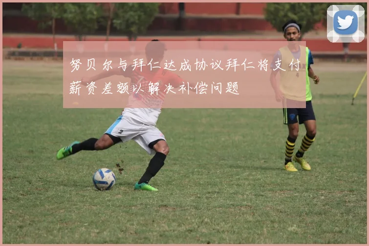 努贝尔与拜仁达成协议拜仁将支付薪资差额以解决补偿问题