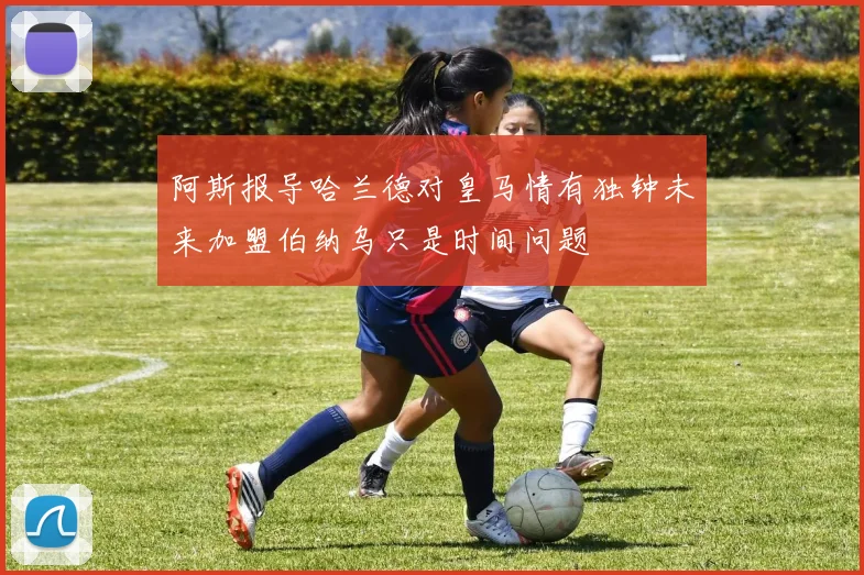阿斯报导哈兰德对皇马情有独钟未来加盟伯纳乌只是时间问题
