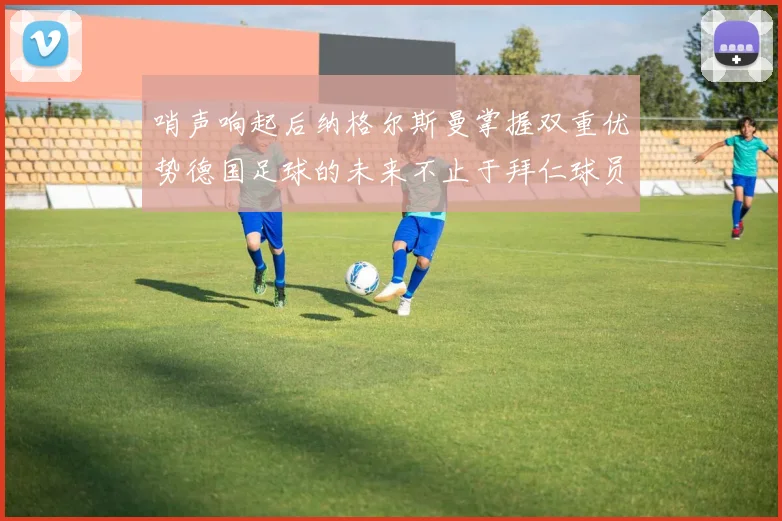 哨声响起后纳格尔斯曼掌握双重优势德国足球的未来不止于拜仁球员