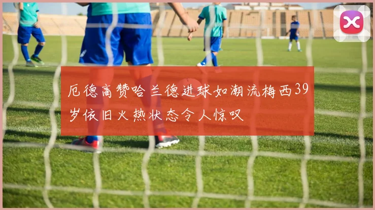 厄德高赞哈兰德进球如潮流梅西39岁依旧火热状态令人惊叹