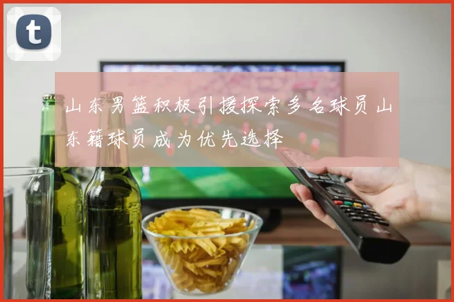 山东男篮积极引援探索多名球员山东籍球员成为优先选择