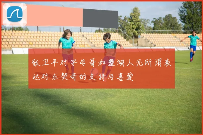 张卫平对字母哥加盟湖人无所谓表达对东契奇的支持与喜爱