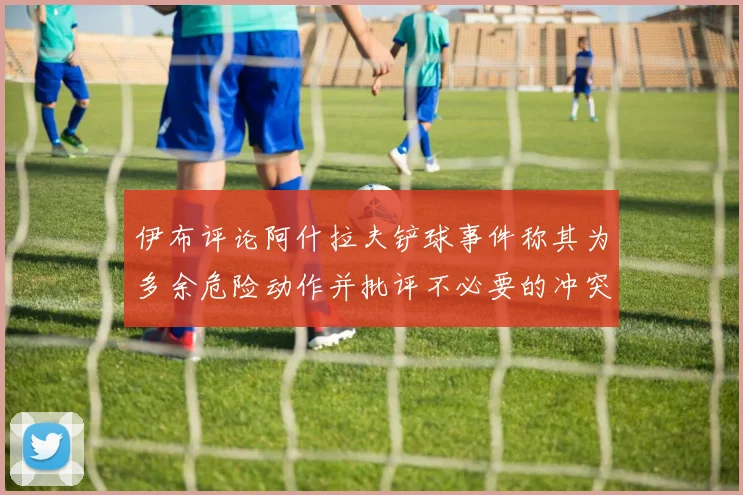 伊布评论阿什拉夫铲球事件称其为多余危险动作并批评不必要的冲突