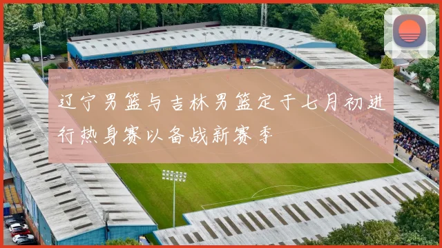 辽宁男篮与吉林男篮定于七月初进行热身赛以备战新赛季