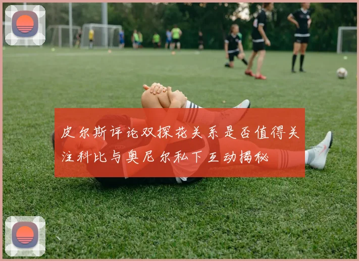 皮尔斯评论双探花关系是否值得关注科比与奥尼尔私下互动揭秘