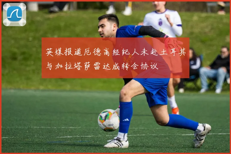 英媒报道厄德高经纪人未赴土耳其与加拉塔萨雷达成转会协议